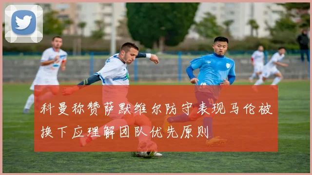 科曼称赞萨默维尔防守表现马伦被换下应理解团队优先原则